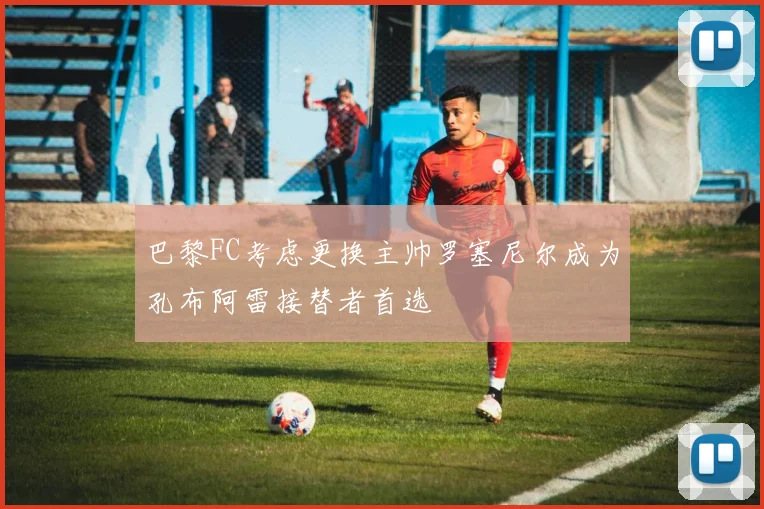 巴黎FC考虑更换主帅罗塞尼尔成为孔布阿雷接替者首选