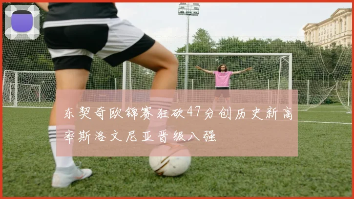 东契奇欧锦赛狂砍47分创历史新高率斯洛文尼亚晋级八强