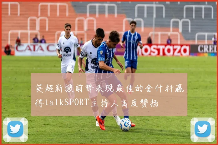 英超新援前锋表现最佳的舍什科赢得talkSPORT主持人高度赞扬