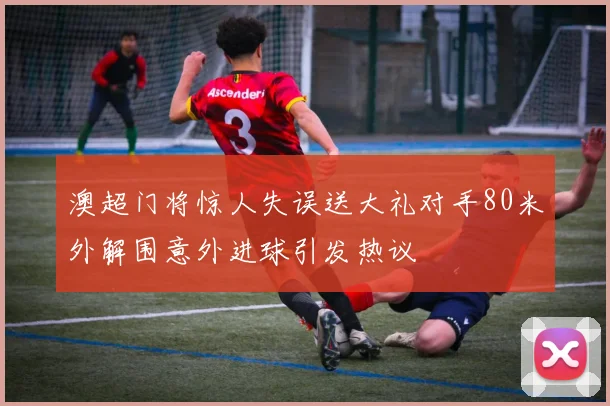 澳超门将惊人失误送大礼对手80米外解围意外进球引发热议