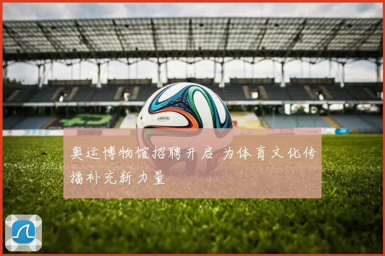 奥运博物馆招聘开启 为体育文化传播补充新力量