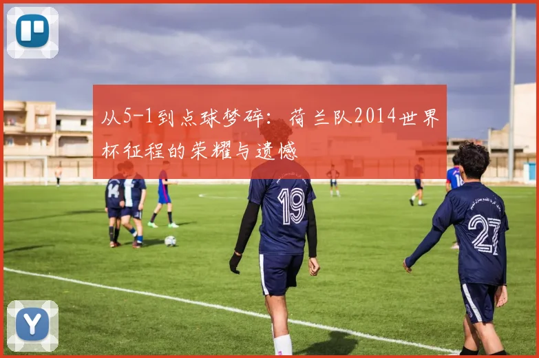 从5-1到点球梦碎：荷兰队2014世界杯征程的荣耀与遗憾
